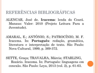 REFERÊNCIAS BIBLIOGRÁFICAS
ALENCAR, José de. Iracema: lenda do Ceará.
Manaus: Valer: 2010 (Projeto Leitura Para a
Juventude).
AMARAL, E.; ANTÔNIO, S.; PATROCÍNIO, M. F.
Iracema. In: Português: redação, gramática,
literatura e interpretação de texto. São Paulo:
Nova Cultural, 1999, p. 369-372.
SETTE, Graça; TRAVALHA, Márcia; STARLING,
Rozário. Iracema. In: Português: linguagens em
conexão. São Paulo: Leya, 2013 (vol. 2), p. 61-63.
 