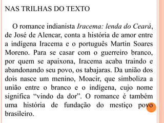 NAS TRILHAS DO TEXTO
O romance indianista Iracema: lenda do Ceará,
de José de Alencar, conta a história de amor entre
a indígena Iracema e o português Martin Soares
Moreno. Para se casar com o guerreiro branco,
por quem se apaixona, Iracema acaba traindo e
abandonando seu povo, os tabajaras. Da união dos
dois nasce um menino, Moacir, que simboliza a
união entre o branco e o indígena, cujo nome
significa “vindo da dor”. O romance é também
uma história de fundação do mestiço povo
brasileiro.
 