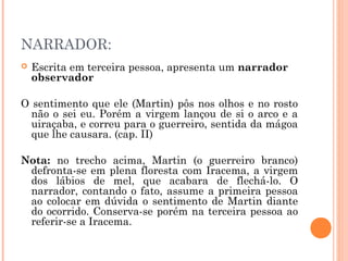 NARRADOR:
 Escrita em terceira pessoa, apresenta um narrador
observador
O sentimento que ele (Martin) pôs nos olhos e no rosto
não o sei eu. Porém a virgem lançou de si o arco e a
uiraçaba, e correu para o guerreiro, sentida da mágoa
que lhe causara. (cap. II)
Nota: no trecho acima, Martin (o guerreiro branco)
defronta-se em plena floresta com Iracema, a virgem
dos lábios de mel, que acabara de flechá-lo. O
narrador, contando o fato, assume a primeira pessoa
ao colocar em dúvida o sentimento de Martin diante
do ocorrido. Conserva-se porém na terceira pessoa ao
referir-se a Iracema.
 