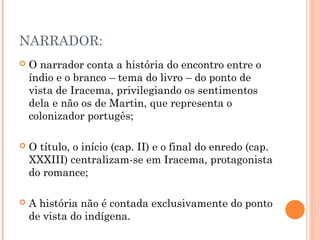 NARRADOR:
 O narrador conta a história do encontro entre o
índio e o branco – tema do livro – do ponto de
vista de Iracema, privilegiando os sentimentos
dela e não os de Martin, que representa o
colonizador portugês;
 O título, o início (cap. II) e o final do enredo (cap.
XXXIII) centralizam-se em Iracema, protagonista
do romance;
 A história não é contada exclusivamente do ponto
de vista do indígena.
 