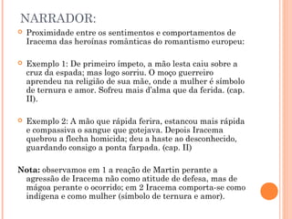 NARRADOR:
 Proximidade entre os sentimentos e comportamentos de
Iracema das heroínas românticas do romantismo europeu:
 Exemplo 1: De primeiro ímpeto, a mão lesta caiu sobre a
cruz da espada; mas logo sorriu. O moço guerreiro
aprendeu na religião de sua mãe, onde a mulher é símbolo
de ternura e amor. Sofreu mais d’alma que da ferida. (cap.
II).
 Exemplo 2: A mão que rápida ferira, estancou mais rápida
e compassiva o sangue que gotejava. Depois Iracema
quebrou a flecha homicida; deu a haste ao desconhecido,
guardando consigo a ponta farpada. (cap. II)
Nota: observamos em 1 a reação de Martin perante a
agressão de Iracema não como atitude de defesa, mas de
mágoa perante o ocorrido; em 2 Iracema comporta-se como
indígena e como mulher (símbolo de ternura e amor).
 