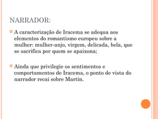 NARRADOR:
 A caracterização de Iracema se adequa aos
elementos do romantismo europeu sobre a
mulher: mulher-anjo, virgem, delicada, bela, que
se sacrifica por quem se apaixona;
 Ainda que privilegie os sentimentos e
comportamentos de Iracema, o ponto de vista do
narrador recai sobre Martin.
 