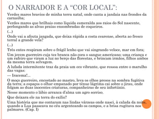 O NARRADOR E A “COR LOCAL”:
Verdes mares bravios de minha terra natal, onde canta a jandaia nas frondes da
carnaúba;
Verdes mares que brilhais como líquida esmeralda aos raios do Sol nascente,
perlongando as alvas praias ensombradas de coqueiros.
(...)
Onde vai a afouta jangada, que deixa rápida a costa cearense, aberta ao fresco
terral a grande vela?
(...)
Três entes respiram sobre o frágil lenho que vai singrando veloce, mar em fora;
Um jovem guerreiro cuja tez branca não cora o sangue americano; uma criança e
um rafeiro que viram a luz no berço das florestas, e brincam irmãos, filhos ambos
da mesma terra selvagem.
A lufada intermitente traz da praia um eco vibrante, que ressoa entre o marulho
das vagas:
— Iracema!...
O moço guerreiro, encostado ao mastro, leva os olhos presos na sombra fugitiva
da terra; a espaços o olhar empanado por tênue lágrima cai sobre o jirau, onde
folgam as duas inocentes criaturas, companheiras de seu infortúnio.
Nesse momento o lábio arranca d’alma um agro sorriso.
Que deixara ele na terra do exílio?
Uma história que me contaram nas lindas várzeas onde nasci, à calada da noite,
quando a Lua passeava no céu argenteando os campos, e a brisa rugitava nos
palmares. (Cap. I)
 