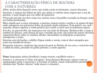 A CARACTERIZAÇÃO FÍSICA DE IRACEMA
COM A NATUREZA
Além, muito além daquela serra, que ainda azula no horizonte, nasceu Iracema.
Iracema, a virgem dos lábios de mel, que tinha os cabelos mais negros que a asa da
graúna, e mais longos que seu talhe de palmeira.
O favo da jati não era doce como seu sorriso; nem a baunilha recendia no bosque como
seu hálito perfumado.
Mais rápida que a corça selvagem, a morena virgem corria o sertão e as matas do Ipu,
onde campeava sua guerreira tribo, da grande nação tabajara. O pé grácil e nu, mal
roçando, alisava apenas a verde pelúcia que vestia a terra com as primeiras águas.
Um dia, ao pino do Sol, ela repousava em um claro da floresta. Banhava-lhe o corpo a
sombra da oiticica, mais fresca do que o orvalho da noite. Os ramos da acácia silvestre
esparziam flores sobre os úmidos cabelos. Escondidos na folhagem os pássaros
ameigavam o canto.
Iracema saiu do banho: o aljôfar d’água ainda a roreja, como à doce mangaba que
corou em manhã de chuva.
Enquanto repousa, empluma das penas do gará as flechas de seu arco, e concerta com
o sabiá da mata, pousado no galho próximo, o canto agreste.
Nota: linguagem solene (lendário), tempo remoto, equilíbrio entre o
homem e a natureza (o “bom selvagem”, Jean-Jacques Rosseau): repare como as
comparações entre a natureza e a heroína se fudem, numa redescoberta patriótica e
ufanista das “lindas várzeas” onde nasceu o romance.
 