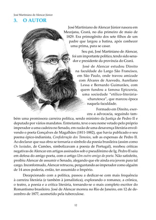 12
José Martiniano de Alencar Júnior
3.	O AUTOR
José Martiniano de Alencar Júnior nasceu em
Mecejana, Ceará, no dia primeiro de maio de
1829. Era primogênito dos sete filhos de um
padre que largou a batina, após conhecer
uma prima, para se casar.
Seu pai, José Martiniano de Alencar,
foi um importante político, tendo sido sena-
dor e presidente da província do Ceará.
José de Alencar estudou Direito
na faculdade do Largo São Francisco,
em São Paulo, onde travou amizade
com Álvares de Azevedo, Aureliano
Lessa e Bernardo Guimarães, com
quem fundou a famosa Epicureia,
uma sociedade “etílico-literária-
-charutesca”, que marcou época
naquela faculdade.
Formado em Direito, exer-
ceu a advocacia, seguindo tam-
bém uma promissora carreira política, sendo ministro da Justiça de Pedro II e
deputado por vários mandatos. Entretanto, teve o seu nome vetado pelo próprio
imperador a uma cadeira no Senado, em razão de uma desavença literária envol-
vendo o poeta Gonçalves de Magalhães (1811-1882), que havia publicado o seu
poema épico-indianista, Confederação dos Tamoios, sob as expensas de Pedro II.
Ao declarar que sua obra se tornaria o símbolo da poesia brasileira (assim como
Os lusíadas, de Camões, simbolizavam a poesia de Portugal), recebeu críticas
negativas deAlencar em artigos assinados sob o pseudônimo de Ig. Pedro II saiu
em defesa do amigo poeta, com o artigo Um outro amigo do poeta. Não satisfeito,
proibiu Alencar de assumir o Senado, alegando que ele ainda era jovem para tal
cargo. Inconformado,Alencar retrucou, perguntando ao imperador como alguém
de 14 anos poderia, então, ter assumido o Império.
Decepcionado com a política, passou a dedicar-se com mais frequência
à carreira literária (e também à jornalística), explorando o romance, a crônica,
o teatro, a poesia e a crítica literária, tornando-se o mais completo escritor do
Romantismo brasileiro. José de Alencar morreu no Rio de Janeiro, em 12 de de-
zembro de 1877, acometido pela tuberculose.
 