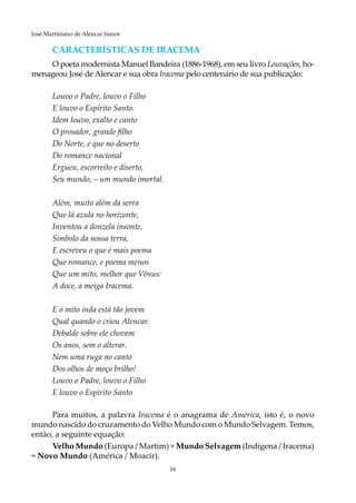 16
José Martiniano de Alencar Júnior
CARACTERÍSTICAS DE IRACEMA
O poeta modernista Manuel Bandeira (1886-1968), em seu livro Louvações, ho-
menageou José de Alencar e sua obra Iracema pelo centenário de sua publicação:
Louvo o Padre, louvo o Filho
E louvo o Espírito Santo.
Idem louvo, exalto e canto
O prosador, grande filho
Do Norte, e que no deserto
Do romance nacional
Ergueu, escorreito e diserto,
Seu mundo, – um mundo imortal.
Além, muito além da serra
Que lá azula no horizonte,
Inventou a donzela insonte,
Símbolo da nossa terra,
E escreveu o que é mais poema
Que romance, e poema menos
Que um mito, melhor que Vênus:
A doce, a meiga Iracema.
E o mito inda está tão jovem
Qual quando o criou Alencar.
Debalde sobre ele chovem
Os anos, sem o alterar.
Nem uma ruga no canto
Dos olhos de moço brilho!
Louvo o Padre, louvo o Filho
E louvo o Espírito Santo
Para muitos, a palavra Iracema é o anagrama de América, isto é, o novo
mundo nascido do cruzamento do Velho Mundo com o Mundo Selvagem. Temos,
então, a seguinte equação:
Velho Mundo (Europa / Martim) + Mundo Selvagem (Indígena / Iracema)
= Novo Mundo (América / Moacir).
 