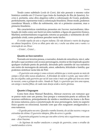 17
IracemaAOL-11
Tendo como subtítulo Lenda do Ceará, daí não possuir o mesmo valor
histórico contido em O Guarani (que trata da fundação do Rio de Janeiro), Ira-
cema é, portanto, uma obra alegórica sobre a colonização do Ceará, podendo,
perfeitamente, representar toda a colonização brasileira. Desse modo, podemos
considerar Moacir, o filho do sofrimento, não só o primeiro cearense, mas o
primeiro brasileiro.
São características românticas presentes em Iracema: nacionalismo; idea-
lização do índio como um herói (aí entra também a figura do guerreiro branco,
Martim); sentimentalismo exagerado; retorno ao passado; e sentimento de reli-
giosidade cristã, como podemos perceber neste trecho:
O cristão repeliu do seio a virgem indiana. Ele não deixará o rastro da desgraça
na cabana hospedeira. Cerra os olhos para não ver, e enche sua alma com o nome e a
veneração de seu Deus:
– Cristo!... Cristo!...
Quanto ao foco narrativo
Narrado em terceira pessoa, o narrador, dotado de onisciência, isto é, sabe
de tudo o que acontece com os seus personagens, mostra-se tão inspirado quanto
qualquer exaltado poeta do período, deixando pelo caminho de sua narrativa
um rastro de mensagens de amizade, amor, sabedoria, felicidade e família, que
podemos sintetizar nesta fala de Poti:
– O guerreiro sem amigo é como a árvore solitária que o vento açouta no meio do
campo; o fruto dela nunca amadurece. A felicidade do varão é a prole, que nasce dele e
faz seu orgulho; cada guerreiro que sai de suas veias é mais um galho que leva seu nome
às nuvens, como a grimpa do cedro. Amado de Tupã, é o guerreiro que tem uma esposa,
um amigo e muitos filhos; ele nada mais deseja senão a morte gloriosa.
Quanto à linguagem
Como bem disse Manuel Bandeira, Alencar escreveu um romance que
se parece mais com um poema. Isso porque o romancista-poeta se utilizou de
recursos estilísticos, principalmente de símiles e metáforas da fauna e da flora
de nossa natureza, para a caracterização de seus personagens, tanto no aspecto
físico quanto no emocional, fazendo com que eles surgissem amalgamados a
essa natureza.
– O gavião paira nos ares. Quando o nambu levanta, ele cai das nuvens e rasga as
entranhas da vítima. O guerreiro tabajara, filho da serra é o gavião.
– O guerreiro pitiguara é a ema que voa sobre a terra; nós o seguiremos como suas
asas – disse Iracema.
– As lágrimas da mulher amolecem o coração do guerreiro, como o orvalho da
manhã amolece a terra.
 