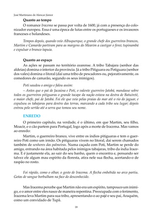 18
José Martiniano de Alencar Júnior
Quanto ao tempo
O romance Iracema se passa por volta de 1600, já com a presença do colo-
nizador europeu. Essa é uma época de lutas entre os portugueses e os invasores
franceses e holandeses.
Tempos depois, quando veio Albuquerque, o grande chefe dos guerreiros brancos,
Martim e Camarão partiram para as margens do Mearim a castigar o feroz tupinambá
e expulsar o branco tapuia.
Quanto ao espaço
As ações se passam no território cearense. A tribo Tabajara (senhor das
aldeias) domina o interior da província. Já a tribo Pitiguara ou Potiguara (senhor
dos vales) domina o litoral (daí uma tribo de pescadores ou, pejorativamente, os
comedores de camarão, segundo os seus inimigos).
Poti saudou o amigo e falou assim:
– Antes que o pai de Jacaúna e Poti, o valente guerreiro Jatobá, mandasse sobre
todos os guerreiros pitiguaras o grande tacape da nação estava na destra de Batuireté,
o maior chefe, pai de Jatobá. Foi ele que veio pelas praias do mar até o rio do jaguar, e
expulsou os tabajaras para dentro das terras, marcando a cada tribo seu lugar; depois
entrou pelo sertão até a serra que tomou seu nome.
ENREDO
O primeiro capítulo, na verdade, é o último, em que Martim, seu filho,
Moacir, e o cão partem para Portugal, logo após a morte de Iracema. Mas vamos
ao enredo:
Martim, o guerreiro branco, vive entre os índios pitiguaras e tem o guer-
reiro Poti como um irmão. Os pitiguaras vivem no litoral, daí serem chamados
também de senhores das palmeiras. Numa caçada com Poti, Martim se perde do
amigo, entrando na área habitada pelos inimigos tabajaras, tribo da índia Irace-
ma. E é justamente ela, ao sair do seu banho, quem o encontra e, pensando ser
talvez ele algum mau espírito da floresta, atira nele sua flecha, acertando-o de
raspão no rosto.
Foi rápido, como o olhar, o gesto de Iracema. A flecha embebida no arco partiu.
Gotas de sangue borbulham na face do desconhecido.
Mas Iracema percebe que Martim não era um espírito, tampouco um inimi-
go, e o amor entre eles nasce de maneira repentina. Preocupada com o ferimento,
Iracema leva Martim para sua tribo, apresentando-o ao pajé e seu pai, Araquém,
como um convidado de Tupã.
 