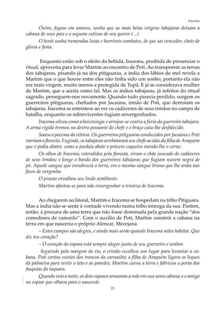 21
IracemaAOL-11
Outro, fogoso em amores, sonha que as mais belas virgens tabajaras deixam a
cabana de seus pais e o seguem cativas de seu querer (...).
O herói sonha tremendas lutas e horríveis combates, de que sai vencedor, cheio de
glória e fama.
Enquanto estão sob o efeito da bebida, Iracema, proibida de presenciar o
ritual, aproveita para levar Martim ao encontro de Poti. Ao transporem as terras
dos tabajaras, pisando já na dos pitiguaras, a índia dos lábios de mel revela a
Martim que o que houve entre eles não tinha sido um sonho, portanto ela não
era mais virgem, muito menos a protegida de Tupã. E já se considerava mulher
de Martim, que a aceita como tal. Mas os índios tabajaras, já refeitos do ritual
sagrado, perseguem-nos novamente. Quando tudo parecia perdido, surgem os
guerreiros pitiguaras, chefiados por Jacaúna, irmão de Poti, que derrotam os
tabajaras. Iracema se entristece ao ver os cadáveres de seus irmãos no campo de
batalha, enquanto os sobreviventes fugiam envergonhados.
Iracema silvou como a boicininga; e arrojou-se contra a fúria do guerreiro tabajara.
A arma rígida tremeu na destra possante do chefe e o braço caiu-lhe desfalecido.
Soava a pocema da vitória. Os guerreiros pitiguaras conduzidos por Jacaúna e Poti
varriam a floresta. Fugindo, os tabajaras arrebataram seu chefe ao ódio da filha de Araquém
que o podia abater, como a jandaia abate o prócero coqueiro roendo-lhe o cerne.
Os olhos de Iracema, estendidos pela floresta, viram o chão juncado de cadáveres
de seus irmãos; e longe o bando dos guerreiros tabajaras que fugiam nuvem negra de
pó. Aquele sangue que enrubescia a terra, era o mesmo sangue brioso que lhe ardia nas
faces de vergonha.
O pranto orvalhou seu lindo semblante.
Martim afastou-se para não envergonhar a tristeza de Iracema.
Ao chegarem ao litoral, Martim e Iracema se hospedam na tribo Pitiguara.
Mas a índia não se sente à vontade vivendo numa tribo inimiga da sua. Partem,
então, à procura de uma terra que não fosse dominada pela grande nação “dos
comedores de camarão”. Com o auxílio de Poti, Martim constrói a cabana na
terra em que nasceria o próprio Alencar, Mecejana.
– Estes campos são alegres, e ainda mais serão quando Iracema neles habitar. Que
diz teu coração?
– O coração da esposa está sempre alegre junto de seu guerreiro e senhor.
Seguindo pela margem do rio, o cristão escolheu um lugar para levantar a ca-
bana. Poti cortou esteios dos troncos da carnaúba; a filha de Araquém ligava os leques
da palmeira para vestir o teto e as paredes; Martim cavou a terra e fabricou a porta das
fasquias da taquara.
Quando veio a noite, os dois esposos armaram a rede em sua nova cabana; e o amigo
no copiar que olhava para o nascente.
 