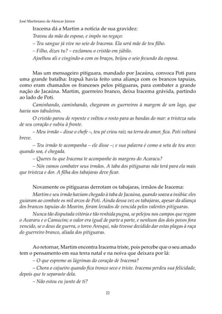 22
José Martiniano de Alencar Júnior
Iracema dá a Martim a notícia de sua gravidez:
Travou da mão do esposo, e impôs no regaço:
– Teu sangue já vive no seio de Iracema. Ela será mãe de teu filho.
– Filho, dizes tu? – exclamou o cristão em júbilo.
Ajoelhou ali e cingindo-a com os braços, beijou o seio fecundo da esposa.
Mas um mensageiro pitiguara, mandado por Jacaúna, convoca Poti para
uma grande batalha: Irapuã havia feito uma aliança com os brancos tapuias,
como eram chamados os franceses pelos pitiguaras, para combater a grande
nação de Jacaúna. Martim, guerreiro branco, deixa Iracema grávida, partindo
ao lado de Poti.
Caminhando, caminhando, chegaram os guerreiros à margem de um lago, que
havia nos tabuleiros.
O cristão parou de repente e voltou o rosto para as bandas do mar: a tristeza saiu
de seu coração e subiu à fronte.
– Meu irmão – disse o chefe –, teu pé criou raiz na terra do amor, fica. Poti voltará
breve.
– Teu irmão te acompanha – ele disse –; e sua palavra é como a seta de teu arco:
quando soa, é chegada.
– Queres tu que Iracema te acompanhe às margens do Acaracu?
– Nós vamos combater seus irmãos. A taba dos pitiguaras não terá para ela mais
que tristeza e dor. A filha dos tabajaras deve ficar.
Novamente os pitiguaras derrotam os tabajaras, irmãos de Iracema:
Martim e seu irmão haviam chegado à taba de Jacaúna, quando soava a inúbia: eles
guiaram ao combate os mil arcos de Poti. Ainda dessa vez os tabajaras, apesar da aliança
dos brancos tapuias do Mearim, foram levados de vencida pelos valentes pitiguaras.
Nunca tão disputada vitória e tão renhida pugna, se pelejou nos campos que regam
o Acararu e o Camucim; o valor era igual de parte a parte, e nenhum dos dois povos fora
vencido, se o deus da guerra, o torvo Aresqui, não tivesse decidido dar estas plagas à raça
do guerreiro branco, aliada dos pitiguaras.
Ao retornar, Martim encontra Iracema triste, pois percebe que o seu amado
tem o pensamento em sua terra natal e na noiva que deixara por lá:
– O que espreme as lágrimas do coração de Iracema?
– Chora o cajueiro quando fica tronco seco e triste. Iracema perdeu sua felicidade,
depois que te separaste dela.
– Não estou eu junto de ti?
 
