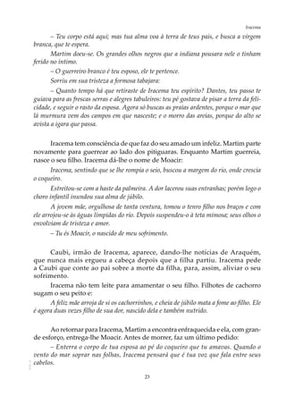 23
IracemaAOL-11
– Teu corpo está aqui; mas tua alma voa à terra de teus pais, e busca a virgem
branca, que te espera.
Martim doeu-se. Os grandes olhos negros que a indiana pousara nele o tinham
ferido no íntimo.
– O guerreiro branco é teu esposo, ele te pertence.
Sorriu em sua tristeza a formosa tabajara:
– Quanto tempo há que retiraste de Iracema teu espírito? Dantes, teu passo te
guiava para as frescas serras e alegres tabuleiros: teu pé gostava de pisar a terra da feli-
cidade, e seguir o rasto da esposa. Agora só buscas as praias ardentes, porque o mar que
lá murmura vem dos campos em que nasceste; e o morro das areias, porque do alto se
avista a igara que passa.
Iracema tem consciência de que faz do seu amado um infeliz. Martim parte
novamente para guerrear ao lado dos pitiguaras. Enquanto Martim guerreia,
nasce o seu filho. Iracema dá-lhe o nome de Moacir:
Iracema, sentindo que se lhe rompia o seio, buscou a margem do rio, onde crescia
o coqueiro.
Estreitou-se com a haste da palmeira. A dor lacerou suas entranhas; porém logo o
choro infantil inundou sua alma de júbilo.
A jovem mãe, orgulhosa de tanta ventura, tomou o tenro filho nos braços e com
ele arrojou-se às águas límpidas do rio. Depois suspendeu-o à teta mimosa; seus olhos o
envolviam de tristeza e amor.
– Tu és Moacir, o nascido de meu sofrimento.
Caubi, irmão de Iracema, aparece, dando-lhe notícias de Araquém,
que nunca mais ergueu a cabeça depois que a filha partiu. Iracema pede
a Caubi que conte ao pai sobre a morte da filha, para, assim, aliviar o seu
sofrimento.
Iracema não tem leite para amamentar o seu filho. Filhotes de cachorro
sugam o seu peito e:
A feliz mãe arroja de si os cachorrinhos, e cheia de júbilo mata a fome ao filho. Ele
é agora duas vezes filho de sua dor, nascido dela e também nutrido.
Ao retornar para Iracema, Martim a encontra enfraquecida e ela, com gran-
de esforço, entrega-lhe Moacir. Antes de morrer, faz um último pedido:
– Enterra o corpo de tua esposa ao pé do coqueiro que tu amavas. Quando o
vento do mar soprar nas folhas, Iracema pensará que é tua voz que fala entre seus
cabelos.
 