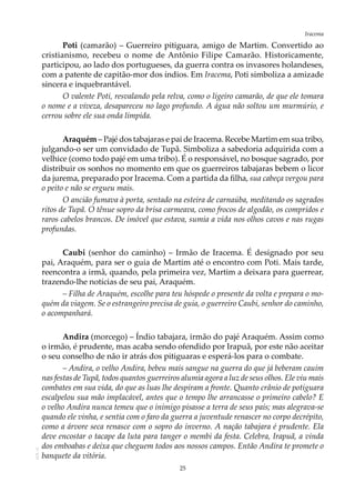 25
IracemaAOL-11
Poti (camarão) – Guerreiro pitiguara, amigo de Martim. Convertido ao
cristianismo, recebeu o nome de Antônio Filipe Camarão. Historicamente,
participou, ao lado dos portugueses, da guerra contra os invasores holandeses,
com a patente de capitão-mor dos índios. Em Iracema, Poti simboliza a amizade
sincera e inquebrantável.
O valente Poti, resvalando pela relva, como o ligeiro camarão, de que ele tomara
o nome e a viveza, desapareceu no lago profundo. A água não soltou um murmúrio, e
cerrou sobre ele sua onda límpida.
Araquém – Pajé dos tabajaras e pai de Iracema. Recebe Martim em sua tribo,
julgando-o ser um convidado de Tupã. Simboliza a sabedoria adquirida com a
velhice (como todo pajé em uma tribo). É o responsável, no bosque sagrado, por
distribuir os sonhos no momento em que os guerreiros tabajaras bebem o licor
da jurema, preparado por Iracema. Com a partida da filha, sua cabeça vergou para
o peito e não se ergueu mais.
O ancião fumava à porta, sentado na esteira de carnaúba, meditando os sagrados
ritos de Tupã. O tênue sopro da brisa carmeava, como frocos de algodão, os compridos e
raros cabelos brancos. De imóvel que estava, sumia a vida nos olhos cavos e nas rugas
profundas.
Caubi (senhor do caminho) – Irmão de Iracema. É designado por seu
pai, Araquém, para ser o guia de Martim até o encontro com Poti. Mais tarde,
reencontra a irmã, quando, pela primeira vez, Martim a deixara para guerrear,
trazendo-lhe notícias de seu pai, Araquém.
– Filha de Araquém, escolhe para teu hóspede o presente da volta e prepara o mo-
quém da viagem. Se o estrangeiro precisa de guia, o guerreiro Caubi, senhor do caminho,
o acompanhará.
Andira (morcego) – Índio tabajara, irmão do pajé Araquém. Assim como
o irmão, é prudente, mas acaba sendo ofendido por Irapuã, por este não aceitar
o seu conselho de não ir atrás dos pitiguaras e esperá-los para o combate.
– Andira, o velho Andira, bebeu mais sangue na guerra do que já beberam cauim
nas festas de Tupã, todos quantos guerreiros alumia agora a luz de seus olhos. Ele viu mais
combates em sua vida, do que as luas lhe despiram a fronte. Quanto crânio de potiguara
escalpelou sua mão implacável, antes que o tempo lhe arrancasse o primeiro cabelo? E
o velho Andira nunca temeu que o inimigo pisasse a terra de seus pais; mas alegrava-se
quando ele vinha, e sentia com o faro da guerra a juventude renascer no corpo decrépito,
como a árvore seca renasce com o sopro do inverno. A nação tabajara é prudente. Ela
deve encostar o tacape da luta para tanger o membi da festa. Celebra, Irapuã, a vinda
dos emboabas e deixa que cheguem todos aos nossos campos. Então Andira te promete o
banquete da vitória.
 
