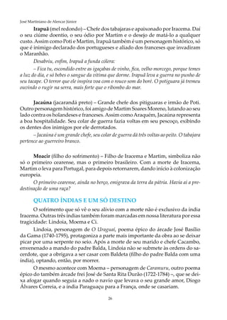 26
José Martiniano de Alencar Júnior
Irapuã (mel redondo) – Chefe dos tabajaras e apaixonado por Iracema. Daí
o seu ciúme doentio, o seu ódio por Martim e o desejo de matá-lo a qualquer
custo.Assim como Poti e Martim, Irapuã também é um personagem histórico, só
que é inimigo declarado dos portugueses e aliado dos franceses que invadiram
o Maranhão.
Desabriu, enfim, Irapuã a funda cólera:
– Fica tu, escondido entre as igaçabas de vinho, fica, velho morcego, porque temes
a luz do dia, e só bebes o sangue da vítima que dorme. Irapuã leva a guerra no punho de
seu tacape. O terror que ele inspira voa com o rouco som do boré. O potiguara já tremeu
ouvindo o rugir na serra, mais forte que o ribombo do mar.
Jacaúna (jacarandá preto) – Grande chefe dos pitiguaras e irmão de Poti.
Outro personagem histórico, foi amigo de Martim Soares Moreno, lutando ao seu
lado contra os holandeses e franceses.Assim comoAraquém, Jacaúna representa
a boa hospitalidade. Seu colar de guerra fazia voltas em seu pescoço, exibindo
os dentes dos inimigos por ele derrotados.
– Jacaúna é um grande chefe, seu colar de guerra dá três voltas ao peito. O tabajara
pertence ao guerreiro branco.
Moacir (filho do sofrimento) – Filho de Iracema e Martim, simboliza não
só o primeiro cearense, mas o primeiro brasileiro. Com a morte de Iracema,
Martim o leva para Portugal, para depois retornarem, dando início à colonização
europeia.
O primeiro cearense, ainda no berço, emigrava da terra da pátria. Havia aí a pre-
destinação de uma raça?
QUATRO ÍNDIAS E UM SÓ DESTINO
O sofrimento que só vê o seu alívio com a morte não é exclusivo da índia
Iracema. Outras três índias também foram marcadas em nossa literatura por essa
tragicidade: Lindoia, Moema e Ci.
Lindoia, personagem de O Uraguai, poema épico do árcade José Basílio
da Gama (1740-1795), protagoniza a parte mais importante da obra ao se deixar
picar por uma serpente no seio. Após a morte de seu marido e chefe Cacambo,
envenenado a mando do padre Balda, Lindoia não se submete às ordens do sa-
cerdote, que a obrigava a ser casar com Baldeta (filho do padre Balda com uma
índia), optando, então, por morrer.
O mesmo acontece com Moema – personagem de Caramuru, outro poema
épico do também árcade frei José de Santa Rita Durão (1722-1784) –, que se dei-
xa afogar quando seguia a nado o navio que levava o seu grande amor, Diogo
Álvares Correia, e a índia Paraguaçu para a França, onde se casariam.
 