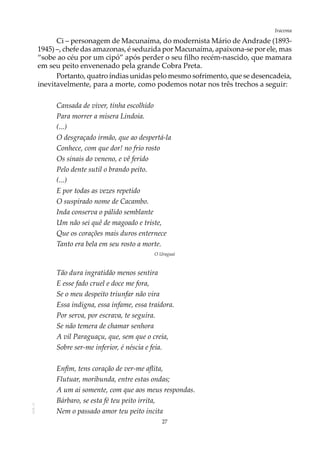 27
IracemaAOL-11
Ci – personagem de Macunaíma, do modernista Mário de Andrade (1893-
1945) –, chefe das amazonas, é seduzida por Macunaíma, apaixona-se por ele, mas
“sobe ao céu por um cipó” após perder o seu filho recém-nascido, que mamara
em seu peito envenenado pela grande Cobra Preta.
Portanto, quatro índias unidas pelo mesmo sofrimento, que se desencadeia,
inevitavelmente, para a morte, como podemos notar nos três trechos a seguir:
Cansada de viver, tinha escolhido
Para morrer a mísera Lindoia.
(...)
O desgraçado irmão, que ao despertá-la
Conhece, com que dor! no frio rosto
Os sinais do veneno, e vê ferido
Pelo dente sutil o brando peito.
(...)
E por todas as vezes repetido
O suspirado nome de Cacambo.
Inda conserva o pálido semblante
Um não sei quê de magoado e triste,
Que os corações mais duros enternece
Tanto era bela em seu rosto a morte.
O Uraguai
Tão dura ingratidão menos sentira
E esse fado cruel e doce me fora,
Se o meu despeito triunfar não vira
Essa indigna, essa infame, essa traidora.
Por serva, por escrava, te seguira.
Se não temera de chamar senhora
A vil Paraguaçu, que, sem que o creia,
Sobre ser-me inferior, é néscia e feia.
Enfim, tens coração de ver-me aflita,
Flutuar, moribunda, entre estas ondas;
A um ai somente, com que aos meus respondas.
Bárbaro, se esta fé teu peito irrita,
Nem o passado amor teu peito incita
 