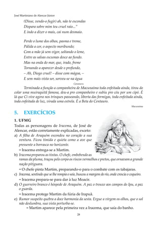 28
José Martiniano de Alencar Júnior
(Disse, vendo-o fugir) ah, não te escondas
Dispara sobre mim teu cruel raio...”
E indo a dizer o mais, cai num desmaio.
Perde o lume dos olhos, pasma e treme,
Pálida a cor, o aspecto moribundo;
Com a mão já sem vigor, soltando o leme,
Entre as salsas escumas desce ao fundo.
Mas na onda do mar, que, irado, freme
Tornando a aparecer desde o profundo,
– Ah, Diogo cruel! – disse com mágoa, –
E sem mais vista ser, sorveu-se na água
Caramuru
Terminada a função a companheira de Macunaíma toda enfeitada ainda, tirou do
colar uma muiraquitã famosa, deu-a pro companheiro e subiu pro céu por um cipó. É
lá que Ci vive agora nos trinques passeando, liberta das formigas, toda enfeitada ainda,
toda enfeitada de luz, virada uma estrela. É a Beta do Centauro.
	 	Macunaíma
5.	EXERCÍCIOS
1. UFMG
Todas as personagens de Iracema, de José de
Alencar, estão corretamente explicadas, exceto:
a)		A filha de Araquém escondeu no coração a sua
ventura. Ficou tímida e quieta como a ave que
pressente a borrasca no horizonte.
	 = Iracema entrega-se a Martim.
b)	 	Iracema preparou as tintas. O chefe, embebendo as
ramas da pluma, traçou pelo corpo os riscos vermelhos e pretos, que ornavam a grande
nação pitiguara.
	 = O chefe pinta Martim, preparando-o para o combate com os tabajaras.
c)	 Iracema, sentindo que se lhe rompia o seio, buscou a margem do rio, onde crescia o coqueiro.
	 = Iracema prepara-se para dar à luz Moacir.
d)	O guerreiro branco é hóspede de Araquém. A paz o trouxe aos campos do Ipu, a paz
o guarda.
	 = Iracema protege Martim da fúria de Irapuã.
e)	 Rumor suspeito quebra a doce harmonia da sesta. Ergue a virgem os olhos, que o sol
não deslumbra, sua vista perturba-se.
	 = Martim aparece pela primeira vez a Iracema, que saía do banho.
 