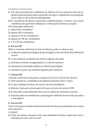 30
José Martiniano de Alencar Júnior
II.	Um dos procedimentos estilísticos de Alencar em seu romance está nas su-
gestivas aproximações entre expressões em tupi e o significado em português,
como a que se dá na fala da protagonista.
III.	O nascimento de Moacir representa, simbolicamente, a heroica, mas inútil,
resistência dos guerreiros tabajaras à colonização do branco europeu.
Das afirmações anteriores:
a)	 apenas II é verdadeira.
b)	 apenas III é verdadeira.
c)	 apenas I e II são verdadeiras.
d)	apenas II e III são verdadeiras.
e)	I, II e III são verdadeiras.
6. Fuvest-SP
Sobre o romance indianista de José de Alencar, pode-se afirmar que:
a)	 analisa as reações psicológicas da personagem como um efeito das influências
sociais.
b)	 é um composto resultante de formas originais do conto.
c)	 dá forma ao herói, amalgamando-o à vida da natureza.
d)	representa contestação política ao domínio português.
e)	 mantém-se preso aos modelos legados pelos clássicos.
7. Unisul-SC
Assinale a alternativa incorreta a respeito de Iracema, de José de Alencar.
a)	 Nela aponta-se a confluência dos gêneros literários lírico e épico.
b)	 É uma exaltação da flora, da fauna e da terra brasileiras.
c)	 Retrata a luta pela colonização do Ceará, no início do século XVII.
d)	É uma obra essencialmente lírica, pois é repleta de elementos sonoros.
e)	 Iracema pode ser considerada a personagem-símbolo da terra-mãe que seduz
o estrangeiro.
8. Fuvest-SP
Iracema faz parte da tríade indianista de José de Alencar, juntamente com outros
dois romances.
a)	 Quais?
b)	 Cada um desses romances teria uma finalidade histórica. Qual teria sido a
intenção do autor com Iracema?
 