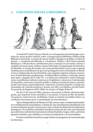 7
IracemaAOL-11
1.	 Contexto social e HISTÓRICO
Avinda de D. João VI para o Brasil e as consequentes transformações ocor-
ridas em nosso quadro cultural, como a inauguração da Biblioteca Pública (hoje
Biblioteca Nacional), a criação de cursos médico-cirúrgicos na Bahia e no Rio de
Janeiro, a Academia da Marinha e a Academia Militar, o Real Horto (Jardim
Botânico) e o Museu Real, contribuíram para a inserção de um ensino técnico e
científico em nosso meio, embora visasse sobretudo à reorganização do Exército e
da Marinha. Acriação de escolas e de cursos profissionais visava a uma resposta
imediata para os problemas do governo português recém-transladado ao Brasil.
Anova configuração do meio brasileiro, que adquiria aspectos urbanos, necessi-
tava de determinados profissionais. A independência política, realizada catorze
anos após a chegada de D. João VI, e as lutas para sustentá-la contra Portugal,
como os problemas militares externos (a Cisplatina) e internos (a Confederação
do Equador), colocaram a questão política e militar em primeiro plano, apresen-
tando como único empreendimento cultural do Primeiro Império a criação das
Faculdades de Ciências Jurídicas e Sociais, em 1827, em Olinda e em São Paulo.
No período da Regência (1831-1840), foi criado o Colégio Pedro II.
No dia 13 de maio de 1808, começou a funcionar no Brasil a primeira tipo-
grafia, que imprimia livros científicos e um jornal, A Gazeta do Rio de Janeiro.
Aos poucos, numa terra de analfabetos, foram-se criando um público leitor e as
condições necessárias para a consolidação de uma literatura.
ApósaIndependênciadoBrasil,em1822,cresceuentreosintelectuaisbrasilei-
ros o sentimento de nacionalismo e o desejo de criar uma literatura identificada com
as raízes históricas do país e do seu povo, com o intuito de diferenciá-la da literatura
portuguesa. Os escritores românticos brasileiros ansiavam por criar uma literatura
quecontivesseoselementosessenciaisdaculturabrasileira;surgiu,então,aprimeira
geração romântica, que trabalhava os temas do indianismo e do nacionalismo.
O teatro romântico brasileiro surgiu dentro do programa de nacionalização
da literatura.
 