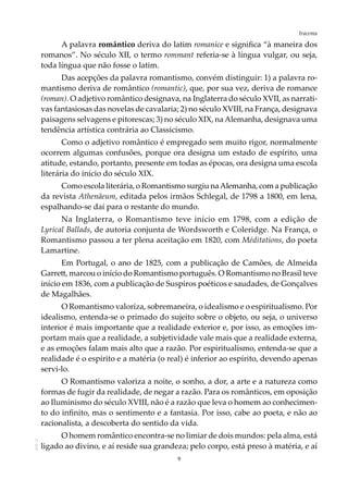 9
IracemaAOL-11
A palavra romântico deriva do latim romanice e significa “à maneira dos
romanos”. No século XII, o termo rommant referia-se à língua vulgar, ou seja,
toda língua que não fosse o latim.
Das acepções da palavra romantismo, convém distinguir: 1) a palavra ro-
mantismo deriva de romântico (romantic), que, por sua vez, deriva de romance
(roman). O adjetivo romântico designava, na Inglaterra do século XVII, as narrati-
vas fantasiosas das novelas de cavalaria; 2) no século XVIII, na França, designava
paisagens selvagens e pitorescas; 3) no século XIX, naAlemanha, designava uma
tendência artística contrária ao Classicismo.
Como o adjetivo romântico é empregado sem muito rigor, normalmente
ocorrem algumas confusões, porque ora designa um estado de espírito, uma
atitude, estando, portanto, presente em todas as épocas, ora designa uma escola
literária do início do século XIX.
Como escola literária, o Romantismo surgiu naAlemanha, com a publicação
da revista Athenäeum, editada pelos irmãos Schlegal, de 1798 a 1800, em Iena,
espalhando-se daí para o restante do mundo.
Na Inglaterra, o Romantismo teve início em 1798, com a edição de
Lyrical Ballads, de autoria conjunta de Wordsworth e Coleridge. Na França, o
Romantismo passou a ter plena aceitação em 1820, com Méditations, do poeta
Lamartine.
Em Portugal, o ano de 1825, com a publicação de Camões, de Almeida
Garrett, marcou o início do Romantismo português. O Romantismo no Brasil teve
início em 1836, com a publicação de Suspiros poéticos e saudades, de Gonçalves
de Magalhães.
O Romantismo valoriza, sobremaneira, o idealismo e o espiritualismo. Por
idealismo, entenda-se o primado do sujeito sobre o objeto, ou seja, o universo
interior é mais importante que a realidade exterior e, por isso, as emoções im-
portam mais que a realidade, a subjetividade vale mais que a realidade externa,
e as emoções falam mais alto que a razão. Por espiritualismo, entenda-se que a
realidade é o espírito e a matéria (o real) é inferior ao espírito, devendo apenas
servi-lo.
O Romantismo valoriza a noite, o sonho, a dor, a arte e a natureza como
formas de fugir da realidade, de negar a razão. Para os românticos, em oposição
ao Iluminismo do século XVIII, não é a razão que leva o homem ao conhecimen-
to do infinito, mas o sentimento e a fantasia. Por isso, cabe ao poeta, e não ao
racionalista, a descoberta do sentido da vida.
O homem romântico encontra-se no limiar de dois mundos: pela alma, está
ligado ao divino, e aí reside sua grandeza; pelo corpo, está preso à matéria, e aí
 