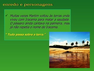  Muitas vezes Martim voltou às terras onde
  viveu com Iracema para matar a saudade.
  O pássaro ainda cantava na palmeira, mas
  já não repetia o nome de Iracema.

“ Tudo passa sobre a terra.”
 