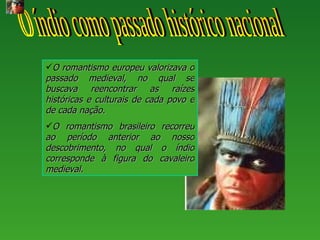 O romantismo europeu valorizava o
passado medieval, no qual se
buscava reencontrar as raízes
históricas e culturais de cada povo e
de cada nação.
O romantismo brasileiro recorreu
ao período anterior ao nosso
descobrimento, no qual o índio
corresponde à figura do cavaleiro
medieval.
 