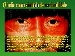 Na tentativa de definir a etnia brasileira, os escritores
constataram que o índio era o verdadeiro representante
da raça brasileira, mais que o branco e o negro. A
simpatia pelo índio era resultado também do trabalho de
conscientização feito pelos jesuítas, no sentido de
preservar a liberdade dos silvícolas.
 