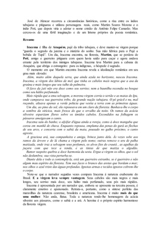 José de Alencar recorreu a circunstâncias históricas, como a rixa entre os índios
tabajaras e pitiguaras e utilizou personagens reais, como Martim Soares Moreno e o
índio Poti, que depois viria a adotar o nome cristão de Antônio Felipe Camarão. Mas
cercou-os de uma fértil imaginação e de um lirismo próprios da poesia romântica.
Resumo
Iracema é filha de Araquém, pajé da tribo tabajara, e deve manter-se virgem porque
“guarda o segredo da jurema e o mistério do sonho. Sua mão fabrica para o Pajé a
bebida de Tupã”. Um dia, Iracema encontra, na floresta, Martim, que se perdera de
Poti, amigo e guerreiro pitiguara com quem havia saído para caçar e agora andava
errante pelo território dos inimigos tabajaras. Iracema leva Martim para a cabana de
Araquém, que abriga o estrangeiro: para os indígenas, o hóspede é sagrado.
O momento em que Martim encontra Iracema revela a idealização romântica em seu
grau mais elevado:
Além, muito além daquela serra, que ainda azula no horizonte, nasceu Iracema.
Iracema, a virgem dos lábios de mel, que tinha os cabelos mais negros que a asa da
graúna e mais longos que seu talhe de palmeira.
O favo da jati não era doce como seu sorriso; nem a baunilha recendia no bosque
como seu hálito perfumado.
Mais rápida que a ema selvagem, a morena virgem corria o sertão e as matas do Ipu,
onde campeava sua guerreira tribo, da grande nação tabajara. O pé grácil e nu, mal
roçando, alisava apenas a verde pelúcia que vestia a terra com as primeiras águas.
Um dia, ao pino do sol, ela repousava em um claro da floresta. Banhava-lhe o corpo
a sombra da oiticica, mais fresca do que o orvalho da noite. Os ramos da acácia
silvestre esparziam flores sobre os úmidos cabelos. Escondidos na folhagem os
pássaros ameigavam o canto.
Iracema saiu do banho; o aljôfar d'água ainda a roreja, como à doce mangaba que
corou em manhã de chuva. Enquanto repousa, empluma das penas do gará as flechas
de seu arco, e concerta com o sabiá da mata, pousado no galho próximo, o canto
agreste.
A graciosa ará, sua companheira e amiga, brinca junto dela. Às vezes sobe aos
ramos da árvore e de lá chama a virgem pelo nome; outras remexe o uru de palha
matizada, onde traz a selvagem seus perfumes, os alvos fios do crautá , as agulhas da
juçara com que tece a renda, e as tintas de que matiza o algodão.
Rumor suspeito quebra a doce harmonia da sesta. Ergue a virgem os olhos, que o sol
não deslumbra; sua vista perturba-se.
Diante dela e todo a contemplá-la, está um guerreiro estranho, se é guerreiro e não
algum mau espírito da floresta. Tem nas faces o branco das areias que bordam o mar;
nos olhos o azul triste das águas profundas. Ignotas armas e tecidos ignotos cobrem-lhe
o corpo.
Note-se que o narrador seguidas vezes compara Iracema à natureza exuberante do
Brasil. E a virgem leva sempre vantagem. Seus cabelos são mais negros e mais
longos, seu sorriso mais doce, seu hálito mais perfumado, seus pés mais rápidos.
Iracema é apresentada por um narrador que, embora se apresente na terceira pessoa, é
claramente emotivo e apaixonado. Retrata-a, portanto, como a síntese perfeita das
maravilhas da natureza cearense, brasileira e americana. Iracema é muito mais do que
uma mulher. Não anda, flutua. Toda a natureza rende-lhe homenagem: da acácia
silvestre aos pássaros, como o sabiá e a ará. A heroína é o próprio espírito harmonioso
da floresta virgem.
 