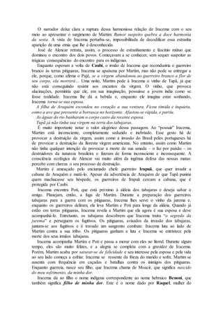 O narrador deixa clara a ruptura dessa harmoniosa relação de Iracema com o seu
meio ao apresentar o surgimento de Martim: Rumor suspeito quebra a doce harmonia
da sesta. A vista de Iracema perturba-se, impossibilitada de decodificar essa estranha
aparição de uma etnia que lhe é desconhecida.
José de Alencar retrata, assim, o processo de estranhamento e fascínio mútuo que
dominou o encontro dos dois povos. Começavam a se conhecer, sem sequer suspeitar as
trágicas consequências do encontro para os indígenas.
Enquanto esperam a volta de Caubi, o irmão de Iracema que reconduziria o guerreiro
branco às terras pitiguaras, Iracema se apaixona por Martim, mas não pode se entregar a
ele, porque, como afirma o Pajé, se a virgem abandonou ao guerreiro branco a flor de
seu corpo, ela morrerá… Uma noite, Martim pede à Iracema o vinho de Tupã, já que
não está conseguindo resistir aos encantos da virgem. O vinho, que provoca
alucinações, permitiria que ele, em sua imaginação, possuísse a jovem índia como se
fosse realidade. Iracema lhe dá a bebida e, enquanto ele imagina estar sonhando,
Iracema torna-se sua esposa.
A filha de Araquém escondeu no coração a sua ventura. Ficou tímida e inquieta,
como a ave que pressente a borrasca no horizonte. Afastou-se rápida, e partiu.
As águas do rio banharam o corpo casto da recente esposa.
Tupã já não tinha sua virgem na terra dos tabajaras.
É muito importante notar o valor alegórico dessa passagem. Ao “possuir” Iracema,
Martim está inconsciente, completamente seduzido e inebriado. Esse gesto há de
provocar a destruição da virgem, assim como a invasão do Brasil pelos portugueses há
de provocar a destruição da floresta virgem americana. No entanto, assim como Martim
não tinha qualquer intenção de provocar a morte de sua amada – o faz por paixão – os
destruidores da natureza brasileira o fizeram de forma inconsciente e inconsequente. A
consciência ecológica de Alencar vai muito além da ingênua defesa das nossas matas:
percebe com clareza o seu processo de destruição.
Martim é ameaçado pelo enciumado chefe guerreiro Irapuã, que quer invadir a
cabana de Araquém e matá-lo. Apesar da advertência de Araquém de que Tupã puniria
quem machucasse seu hóspede, os guerreiros de Irapuã cercam a cabana, que é
protegida por Caubi.
Iracema encontra Poti, que está próximo à aldeia dos tabajaras e deseja salvar o
amigo. Planejam, então, a fuga de Martim. Durante a preparação dos guerreiros
tabajaras para a guerra com os pitiguaras, Iracema lhes serve o vinho da jurema e,
enquanto os guerreiros deliram, ela leva Martim e Poti para longe da aldeia. Quando já
estão em terras pitiguaras, Iracema revela a Martim que ela agora é sua esposa e deve
acompanhá-lo. Entretanto, os tabajaras descobrem que Iracema traíra “o segredo da
jurema” e perseguem os fugitivos. Os pitiguaras, avisados da invasão dos tabajaras,
juntam-se aos fugitivos e é travado um sangrento combate. Iracema luta ao lado de
Martim contra a sua tribo. Os pitiguaras ganham a luta e Iracema se entristece pela
morte dos seus irmãos tabajaras.
Iracema acompanha Martim e Poti e passa a morar com eles no litoral. Durante algum
tempo, eles são muito felizes, e a alegria se completa com a gravidez de Iracema.
Porém, Martim acaba por saturar-se de felicidade e seu interesse pela esposa e pela vida
ao seu lado começa a esfriar. Iracema se ressente da frieza do marido e sofre. Martim se
ausenta com frequência em caçadas e batalhas contra os inimigos dos pitiguaras.
Enquanto guerreia, nasce seu filho, que Iracema chama de Moacir, que significa nascido
do meu sofrimento, da minha dor.
Iracema dá ao filho o nome indígena correspondente ao nome hebraico Benoni, que
também significa filho de minha dor. Este é o nome dado por Raquel, mulher do
 