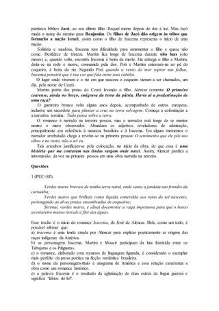patriarca bíblico Jacó, ao seu último filho. Raquel morre depois de dar à luz. Mas Jacó
muda o nome do menino para Benjamim. Os filhos de Jacó dão origem às tribos que
formarão a nação Israel, assim como o filho de Iracema representa o início de uma
nação.
Solitária e saudosa, Iracema tem dificuldade para amamentar o filho e quase não
come. Desfalece de tristeza. Martim fica longe de Iracema durante oito luas (oito
meses) e, quando volta, encontra Iracema à beira da morte. Ela entrega o filho a Martim,
deita-se na rede e morre, consumida pela dor. Poti e Martim enterram-na ao pé do
coqueiro, à beira do rio. Segundo Poti: quando o vento do mar soprar nas folhas,
Iracema pensará que é tua voz que fala entre seus cabelos.
O lugar onde viveram e o rio em que nascera o coqueiro vieram a ser chamados, um
dia, pelo nome de Ceará.
Martim partiu das praias do Ceará levando o filho. Alencar comenta: O primeiro
cearense, ainda no berço, emigrava da terra da pátria. Havia aí a predestinação de
uma raça?
O guerreiro branco volta alguns anos depois, acompanhado de outros europeus,
inclusive um sacerdote para plantar a cruz na terra selvagem. Começa a colonização e
a narrativa termina: Tudo passa sobre a terra.
O romance é narrado na terceira pessoa, mas o narrador está longe de se manter
neutro e mero observador. Abundam os adjetivos reveladores de admiração,
principalmente em referência à natureza brasileira e à Iracema. Em alguns momentos o
narrador arrebatado chega a revelar-se na primeira pessoa: O sentimento que ele pôs nos
olhos e no rosto, não o sei eu.
Tais arroubos justificam-se pela colocação, no início da obra, de que essa é uma
história que me contaram nas lindas vargem onde nasci. Assim, Alencar justifica a
intromissão da voz na primeira pessoa em uma obra narrada na terceira.
Questões
1 (PUC-SP).
Verdes mares bravios de minha terra natal, onde canta a jandaia nas frondes da
carnaúba;
Verdes mares que brilhais como líquida esmeralda aos raios do sol nascente,
perlongando as alvas praias ensombradas de coqueiros;
Serenai, verdes mares, e alisai docemente a vaga impetuosa para que o barco
aventureiro manso resvale à flor das águas.
Esse trecho é o início do romance Iracema, de José de Alencar. Dele, como um todo, é
possível afirmar que:
a) Iracema é uma lenda criada por Alencar para explicar poeticamente as origens das
raças indígenas da América.
b) as personagens Iracema, Martim e Moacir participam da luta fratricida entre os
Tabajaras e os Pitiguaras.
c) o romance, elaborado com recursos de linguagem figurada, é considerado o exemplar
mais perfeito da prosa poética na ficção romântica brasileira.
d) o nome da personagem-título é anagrama de América e essa relação caracteriza a
obra como um romance histórico.
e) a palavra Iracema é o resultado da aglutinação de duas outras da língua guarani e
significa "lábios de fel".
 
