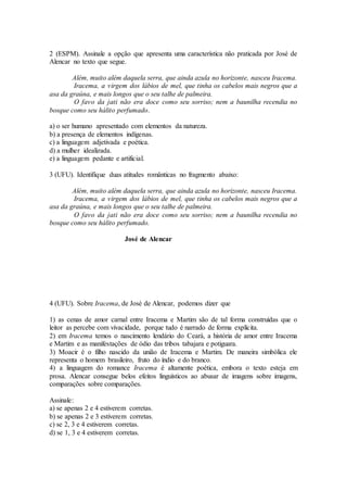 2 (ESPM). Assinale a opção que apresenta uma característica não praticada por José de
Alencar no texto que segue.
Além, muito além daquela serra, que ainda azula no horizonte, nasceu Iracema.
Iracema, a virgem dos lábios de mel, que tinha os cabelos mais negros que a
asa da graúna, e mais longos que o seu talhe de palmeira.
O favo da jati não era doce como seu sorriso; nem a baunilha recendia no
bosque como seu hálito perfumado.
a) o ser humano apresentado com elementos da natureza.
b) a presença de elementos indígenas.
c) a linguagem adjetivada e poética.
d) a mulher idealizada.
e) a linguagem pedante e artificial.
3 (UFU). Identifique duas atitudes românticas no fragmento abaixo:
Além, muito além daquela serra, que ainda azula no horizonte, nasceu Iracema.
Iracema, a virgem dos lábios de mel, que tinha os cabelos mais negros que a
asa da graúna, e mais longos que o seu talhe de palmeira.
O favo da jati não era doce como seu sorriso; nem a baunilha recendia no
bosque como seu hálito perfumado.
José de Alencar
4 (UFU). Sobre Iracema, de José de Alencar, podemos dizer que
1) as cenas de amor carnal entre Iracema e Martim são de tal forma construídas que o
leitor as percebe com vivacidade, porque tudo é narrado de forma explícita.
2) em Iracema temos o nascimento lendário do Ceará, a história de amor entre Iracema
e Martim e as manifestações de ódio das tribos tabajara e potiguara.
3) Moacir é o filho nascido da união de Iracema e Martim. De maneira simbólica ele
representa o homem brasileiro, fruto do índio e do branco.
4) a linguagem do romance Iracema é altamente poética, embora o texto esteja em
prosa. Alencar consegue belos efeitos linguísticos ao abusar de imagens sobre imagens,
comparações sobre comparações.
Assinale:
a) se apenas 2 e 4 estiverem corretas.
b) se apenas 2 e 3 estiverem corretas.
c) se 2, 3 e 4 estiverem corretas.
d) se 1, 3 e 4 estiverem corretas.
 