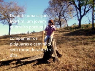 Durante uma caçada, Martim, um jovem guerreiro português. Se perdeu dos companheiros pitiguaras e caminhou sem rumo durante três dias. 