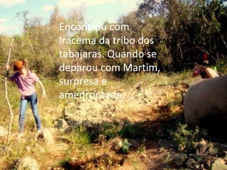 Encontrou com Iracema da tribo dos tabajaras. Quando se deparou com Martim, surpresa e amedrontada. 