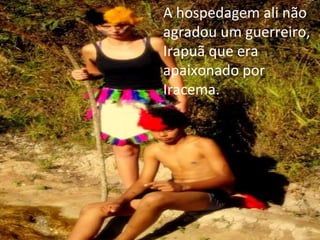A hospedagem ali não agradou um guerreiro, Irapuã que era apaixonado por Iracema. 