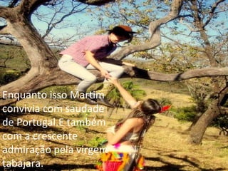 Enquanto isso Martim convivia com saudade de Portugal.E também com a crescente admiração pela virgem tabajara. 