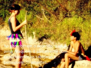 Ao perceberem o ocorrido, Irapuã avisa Araquém. E juntamente com Caubi lideram os tabajaras e perseguem os amantes.   