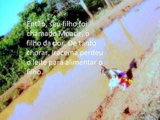 Então, seu filho foi chamado Moacir, o filho da dor. De tanto chorar, Iracema perdeu o leite para alimentar o filho. 