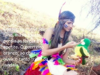 Conseguiu nutrir seu filho, mas a jovem perdia as forças e o apetite. O guerreiro branco, ao chegar e ouvir o canto triste da jandaia. 