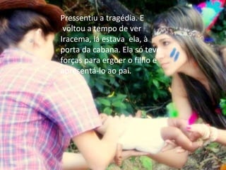 Pressentiu a tragédia. E  voltou a tempo de ver Iracema, lá estava  ela, à porta da cabana. Ela só teve forças para erguer o filho e apresentá-lo ao pai. 