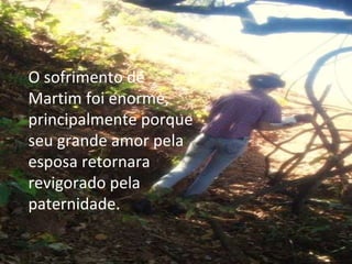 O sofrimento de Martim foi enorme, principalmente porque seu grande amor pela esposa retornara revigorado pela paternidade. 