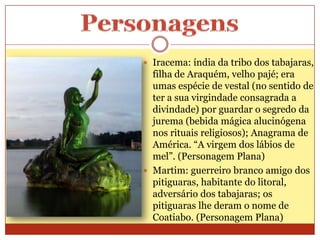  Iracema: índia da tribo dos tabajaras,
filha de Araquém, velho pajé; era
umas espécie de vestal (no sentido de
ter a sua virgindade consagrada a
divindade) por guardar o segredo da
jurema (bebida mágica alucinógena
nos rituais religiosos); Anagrama de
América. “A virgem dos lábios de
mel”. (Personagem Plana)
 Martim: guerreiro branco amigo dos
pitiguaras, habitante do litoral,
adversário dos tabajaras; os
pitiguaras lhe deram o nome de
Coatiabo. (Personagem Plana)
 