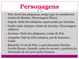  Poti: herói dos pitiguaras, amigo (que se considerava
irmão) de Martim. (Personagem Plano)
 Irapuã: chefe dos tabajaras; apaixonado por Iracema.
 Caubi: índio tabajara; irmão de Iracema. (Personagem
esférico)
 Jacaúna: Chefe dos pitiguaras, irmão de Poti.
 Araquém: Pajé da tribo tabajara, pai de Iracema e
Caubi.
 Batuirité: O avô de Poti, o qual denomina Martim
Gavião Branco, fazendo, antes de morrer, a profecia da
destruição de seu povo pelos brancos.
 