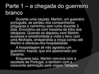 Parte 1 – a chegada do guerreiro
branco
Durante uma caçada, Martim, um guerreiro
português, se perdeu dos companheiros
pitiguaras e caminhou sem rumo durante 3
dias. Encontrou-se com Iracema da tribo dos
tabajaras. Quando se deparou com Martim,
surpresa e amedrontada a índia o feriu com
uma flechada, arrependida a moça correu até
Martim e ofereceu-lhe hospitalidade.
A hospedagem ali não agradou um
guerreiro: Irapuã, que era apaixonado por
Iracema.
Enquanto isso, Martim convivia com a
saudade de Portugal, e também com a
crescente admiração pela virgem Tabajara.
 
