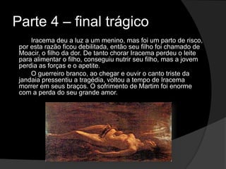 Parte 4 – final trágico
Iracema deu a luz a um menino, mas foi um parto de risco,
por esta razão ficou debilitada, então seu filho foi chamado de
Moacir, o filho da dor. De tanto chorar Iracema perdeu o leite
para alimentar o filho, conseguiu nutrir seu filho, mas a jovem
perdia as forças e o apetite.
O guerreiro branco, ao chegar e ouvir o canto triste da
jandaia pressentiu a tragédia, voltou a tempo de Iracema
morrer em seus braços. O sofrimento de Martim foi enorme
com a perda do seu grande amor.
 