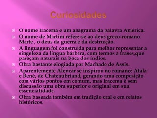  O nome Iracema é um anagrama da palavra América.
 O nome de Martim refere-se ao deus greco-romano
Marte , o deus da guerra e da destruição.
 A linguagem foi construída para melhor representar a
singeleza da língua bárbara, com termos a frases,que
pareçam naturais na boca dos índios.
 Obra bastante elogiada por Machado de Assis.
 Aparentemente Alencar se inspirou no romance Atala
e René, de Chateaubriand, gerando uma composição
com vários pontos em comum, mas Iracema é sem
discussão uma obra superior e original em sua
essencialidade.
 Obra baseada também em tradição oral e em relatos
históricos.
 