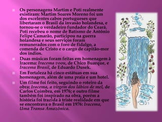  Os personagens Martim e Poti realmente
existiram: Martim Soares Moreno foi um
dos excelentes cabos portugueses que
libertaram o Brasil da invasão holandesa, e
tornou-se o verdadeiro fundador do Ceará.
Poti recebeu o nome de Batismo de Antônio
Felipe Camarão, participou na guerra
holandesa e seus serviços foram
remunerados com o foro de fidalgo, a
comenda de Cristo e o cargo de capitão-mor
dos índios.
 Duas músicas foram feitas em homenagem à
Iracema: Iracema voou, de Chico Buarque, e
Iracema Brasil, de Eduardo Dusek.
 Em Fortaleza há cinco estátuas em sua
homenagem, além de uma praia e um hotel.
 Um filme foi feito, seguindo o roteiro da
obra: Iracema, a virgem dos lábios de mel, de
Carlos Coimbra, em 1976; e outro filme
também foi inspirado na obra, porém a
história foi trazida à triste realidade em que
se encontrava o Brasil em 1976: Iracema,
Uma Transa Amazônica.
 