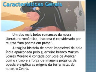 Um dos mais belos romances da nossa
literatura romântica, Iracema é considerado por
muitos “um poema em prosa”.
A trágica história de amor impossível da bela
índia apaixonada pelo guerreiro branco Martim
Soares Moreno é contada por José de Alencar
com o ritmo e a força de imagens próprios da
poesia e explica as origens da terra natal do
autor, o Ceará.
 