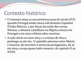 Contexto histórico
 O romance situa-se nos primeiros anos do século XVII,
quando Portugal ainda estava sob domínio Espanhol
(União Ibérica), e por forças da união das coroas
ibéricas, a dinastia castelhana ou filipina reinava em
Portugal e em suas colônias ultra-marinas.
 A ação inicia-se entre 1603 e o começo de 1604 e
prolonga-se até 1611. O episódio amoroso entre Martin
e Iracema, do encontro à morte da protagonista, dá-se
em 1604 e ocupa quase todo romance, do capítulo II ao
XXXII.
 