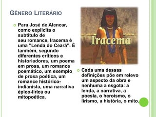 GÊNERO LITERÁRIO
 Para José de Alencar,
como explicita o
subtítulo de
seu romance, Iracema é
uma "Lenda do Ceará". É
também, segundo
diferentes críticos e
historiadores, um poema
em prosa, um romance
poemático, um exemplo
de prosa poética, um
romance histórico-
indianista, uma narrativa
épico-lírica ou
mitopoética.
 Cada uma dessas
definições põe em relevo
um aspecto da obra e
nenhuma a esgota: a
lenda, a narrativa, a
poesia, o heroísmo, o
lirismo, a história, o mito.
 