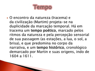  O encontro da natureza (Iracema) e
da civilização (Martim) projeta-se na
duplicidade da marcação temporal. Há em
Iracema um tempo poético, marcado pelos
ritmos da natureza e pela percepção sensorial
de sua passagem (as estações, a lua, o sol, a
brisa), e que predomina no corpo da
narrativa, e um tempo histórico, cronológico
demarcado por Martin e suas origens, indo de
1604 a 1611.
 