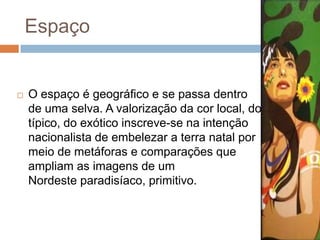 Espaço
 O espaço é geográfico e se passa dentro
de uma selva. A valorização da cor local, do
típico, do exótico inscreve-se na intenção
nacionalista de embelezar a terra natal por
meio de metáforas e comparações que
ampliam as imagens de um
Nordeste paradisíaco, primitivo.
 
