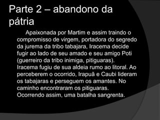Parte 2 – abandono da
pátria
     Apaixonada por Martim e assim traindo o
 compromisso de virgem, portadora do segredo
 da jurema da tribo tabajara, Iracema decide
 fugir ao lado de seu amado e seu amigo Poti
 (guerreiro da tribo inimiga, pitiguaras).
 Iracema fugiu de sua aldeia rumo ao litoral. Ao
 perceberem o ocorrido, Irapuã e Caubi lideram
 os tabajaras e perseguem os amantes. No
 caminho encontraram os pitiguaras.
 Ocorrendo assim, uma batalha sangrenta.
 
